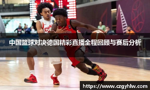 中国篮球对决德国精彩直播全程回顾与赛后分析